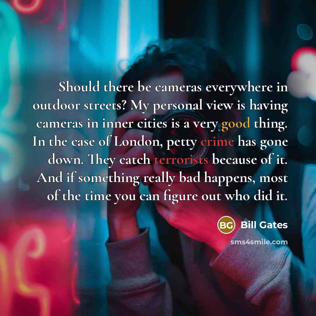 “Should there be cameras everywhere in outdoor streets? My personal view is having cameras in inner cities is a very good thing. In the case of London, petty crime has gone down. They catch terrorists because of it. And if something really bad happens, most of the time you can figure out who did it.” quote by Bill Gates