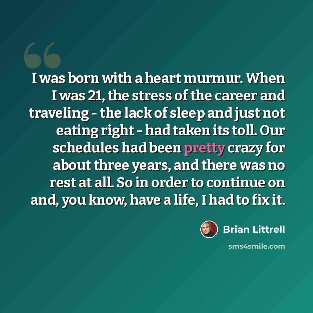 “I was born with a heart murmur. When I was 21, the stress of the career and traveling - the lack of sleep and just not eating right - had taken its toll. Our schedules had been pretty crazy for about three years, and there was no rest at all. So in order to continue on and, you know, have a life…” quote by Brian Littrell