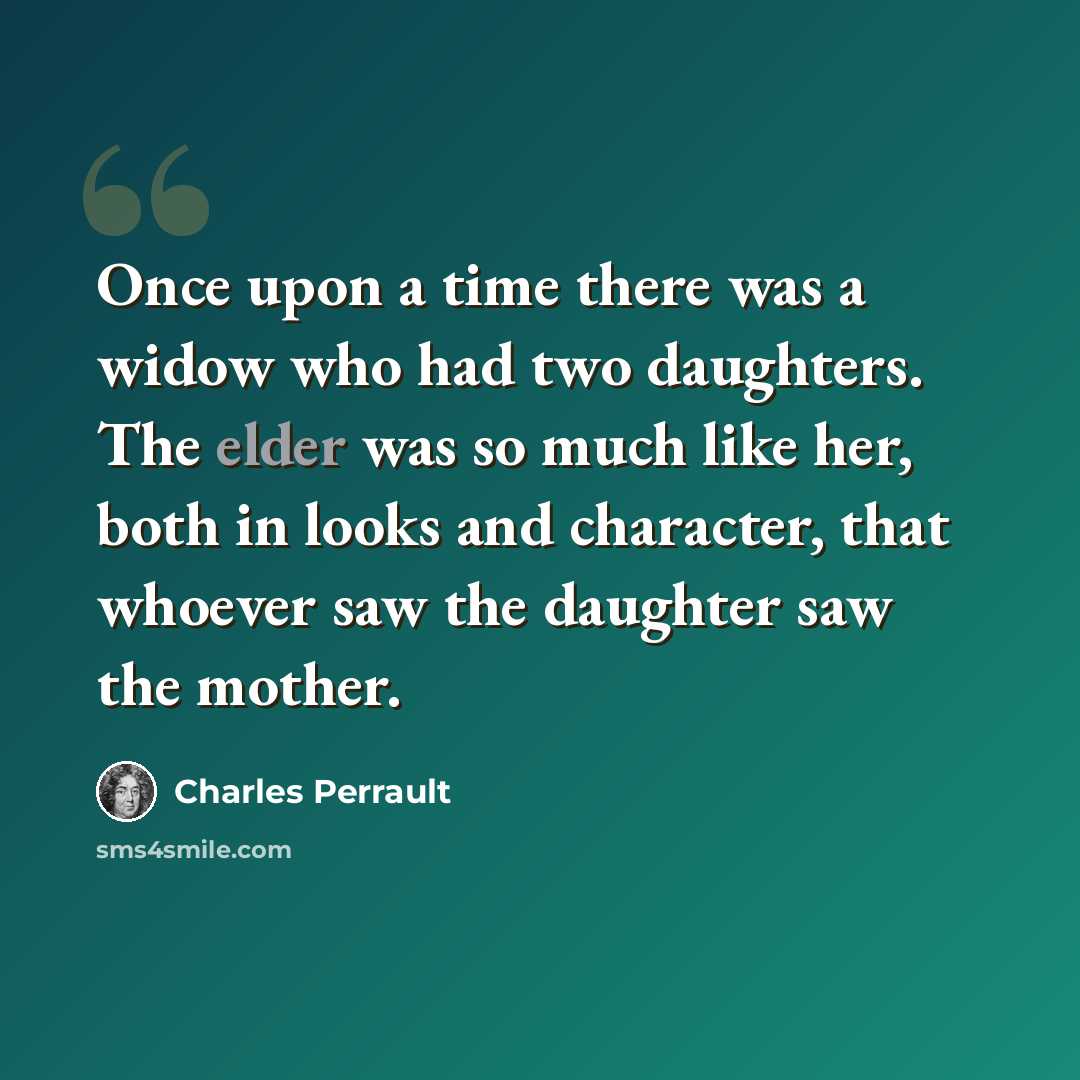 “Once upon a time there was a widow who had two daughters. The elder was so much like her, both in looks and character, that whoever saw the daughter saw the mother.” quote by Charles Perrault