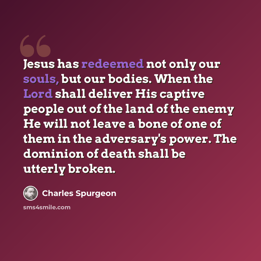 “Jesus has redeemed not only our souls, but our bodies. When the Lord shall deliver His captive people out of the land of the enemy He will not leave a bone of one of them in the adversary's power. The dominion of death shall be utterly broken.” quote by Charles Spurgeon