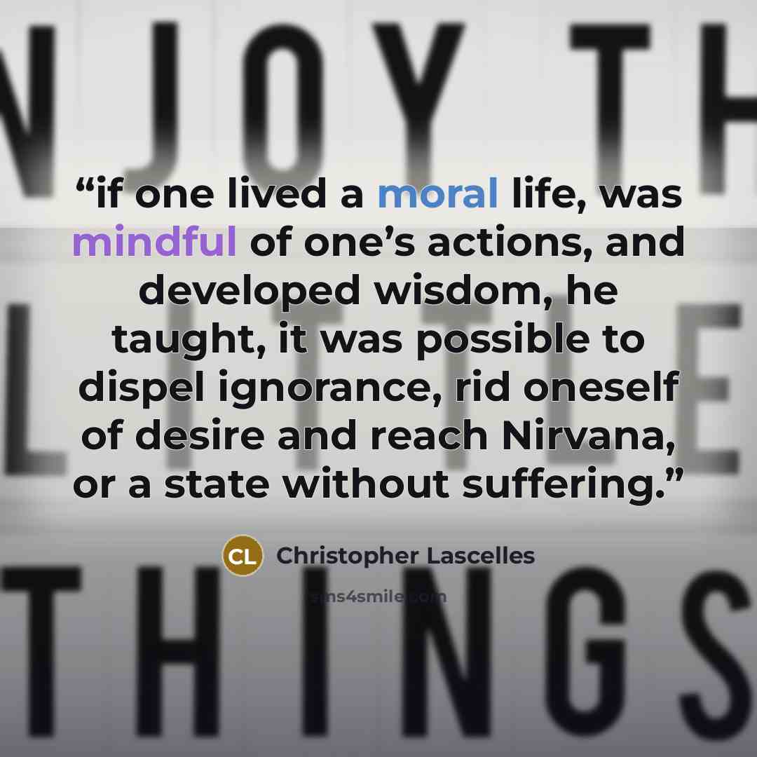 “if one lived a moral life, was mindful of one’s actions, and developed wisdom, he taught, it was possible to dispel ignorance, rid oneself of desire and reach Nirvana, or a state without suffering.” quote by Christopher Lascelles
