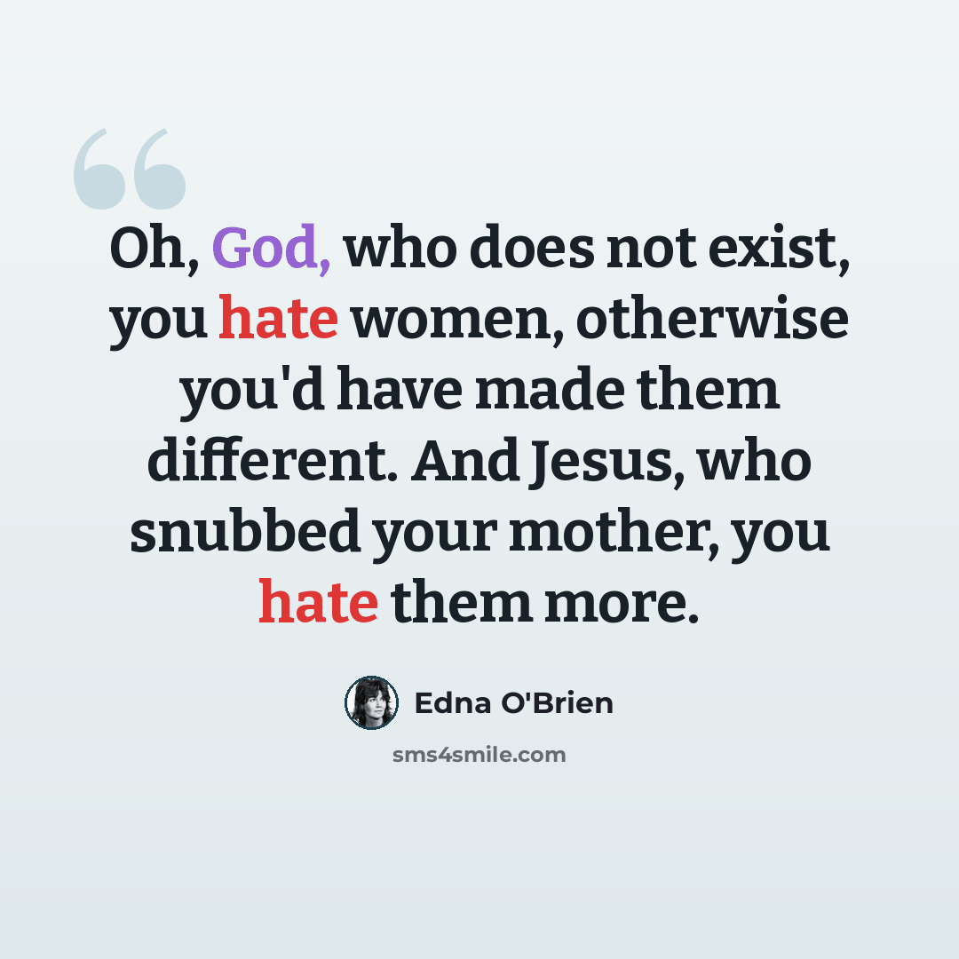 “Oh, God, who does not exist, you hate women, otherwise you'd have made them different. And Jesus, who snubbed your mother, you hate them more.” quote by Edna O'Brien