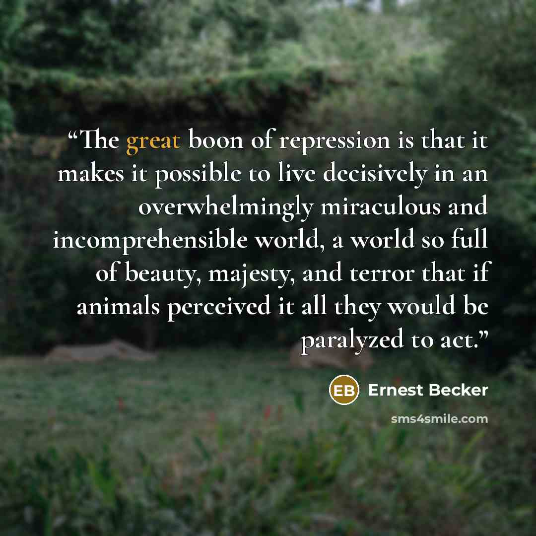 “The great boon of repression is that it makes it possible to live decisively in an overwhelmingly miraculous and incomprehensible world, a world so full of beauty, majesty, and terror that if animals perceived it all they would be paralyzed to act.” quote by Ernest Becker