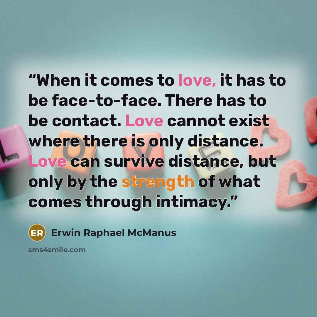 “When it comes to love, it has to be face-to-face. There has to be contact. Love cannot exist where there is only distance. Love can survive distance, but only by the strength of what comes through intimacy.” quote by Erwin Raphael McManus