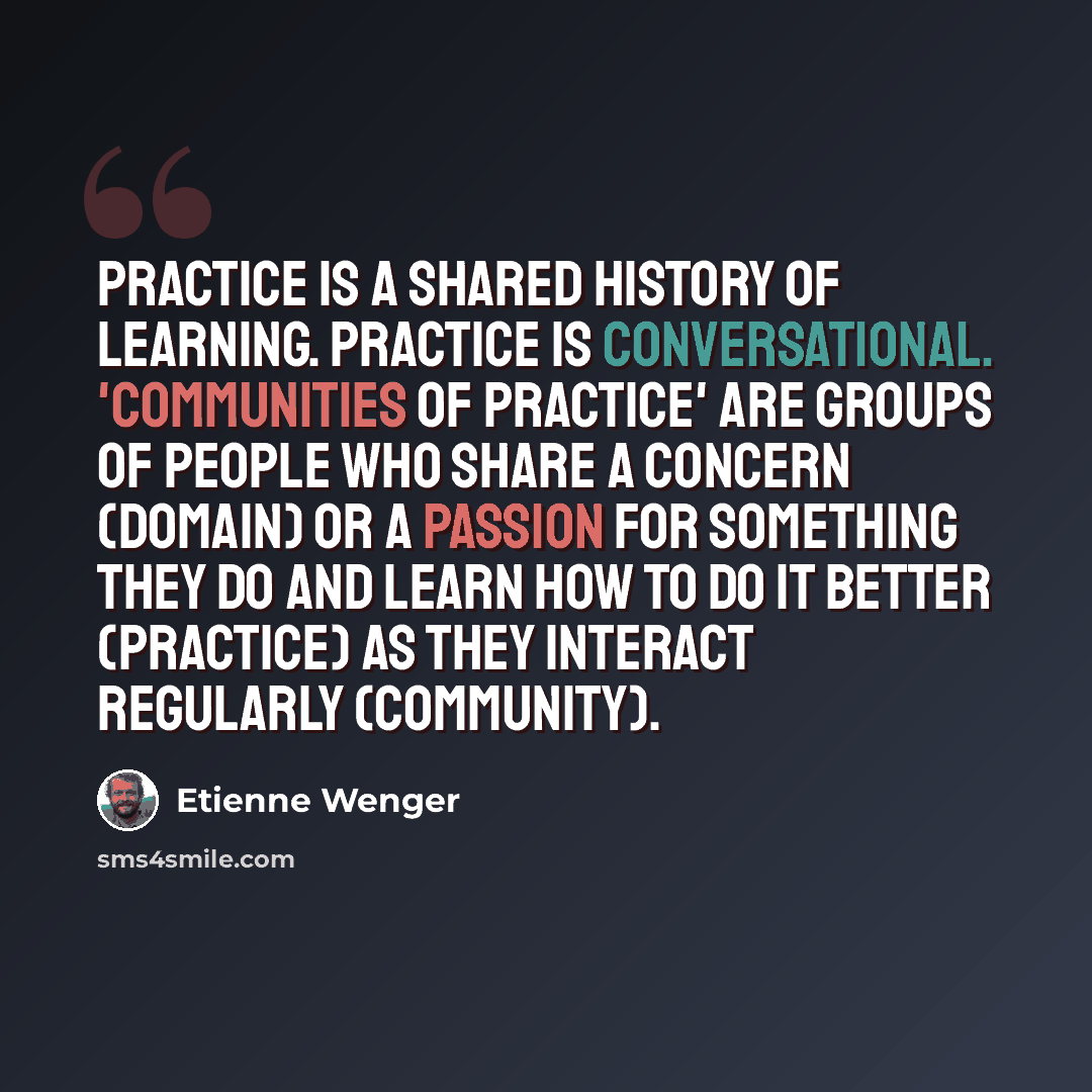 “Practice is a shared history of learning. Practice is conversational. 'Communities of Practice' are groups of people who share a concern (domain) or a passion for something they do and learn how to do it better (practice) as they interact regularly (community).” quote by Etienne Wenger