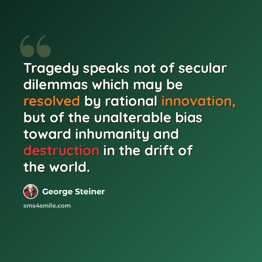 “Tragedy speaks not of secular dilemmas which may be resolved by rational innovation, but of the unalterable bias toward inhumanity and destruction in the drift of the world.” quote by George Steiner