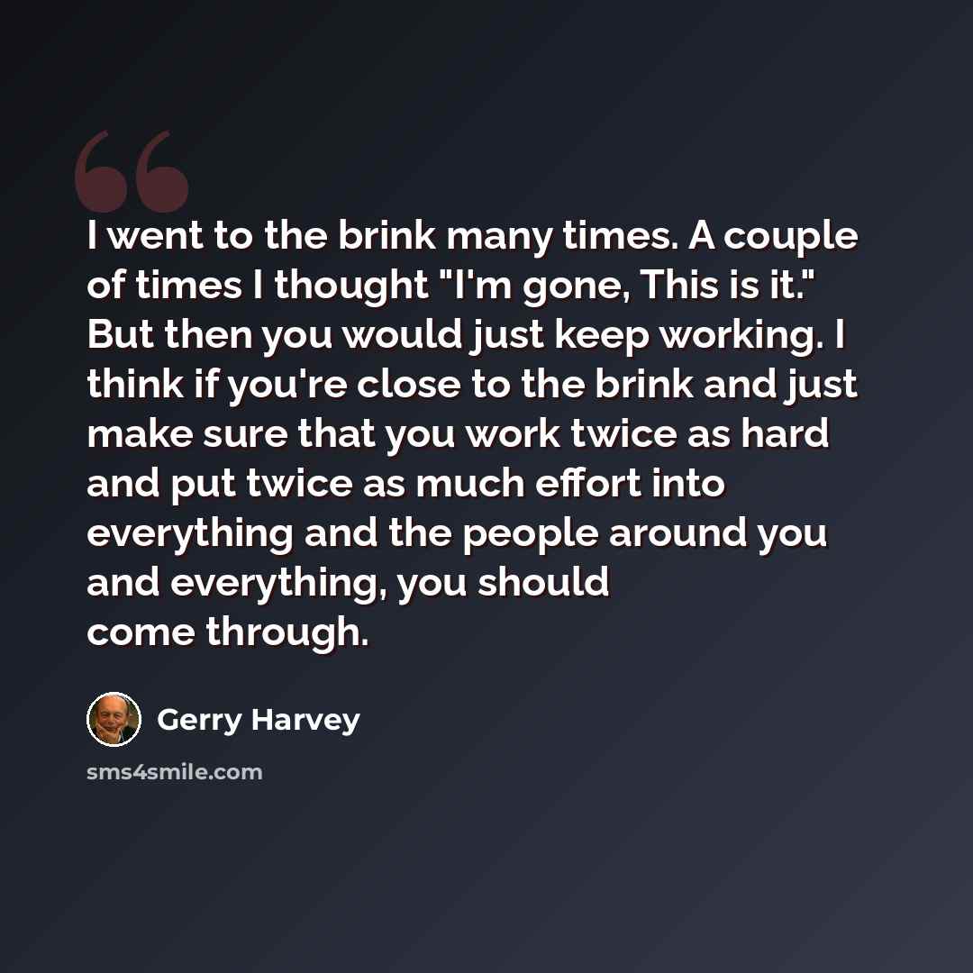 “I went to the brink many times. A couple of times I thought "I'm gone, This is it." But then you would just keep working. I think if you're close to the brink and just make sure that you work twice as hard and put twice as much effort into everything and the people around you and everything, you…” quote by Gerry Harvey