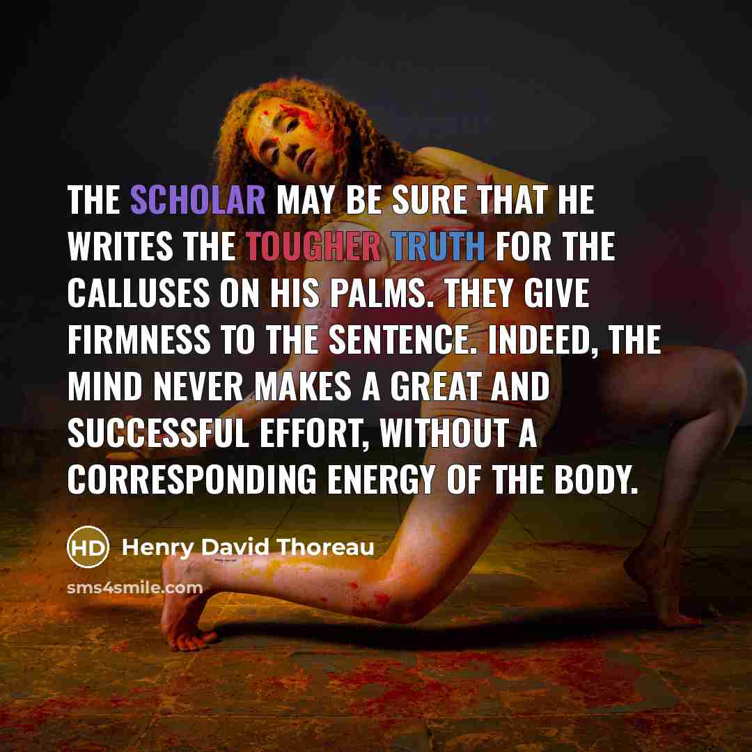 “The scholar may be sure that he writes the tougher truth for the calluses on his palms. They give firmness to the sentence. Indeed, the mind never makes a great and successful effort, without a corresponding energy of the body.” quote by Henry David Thoreau