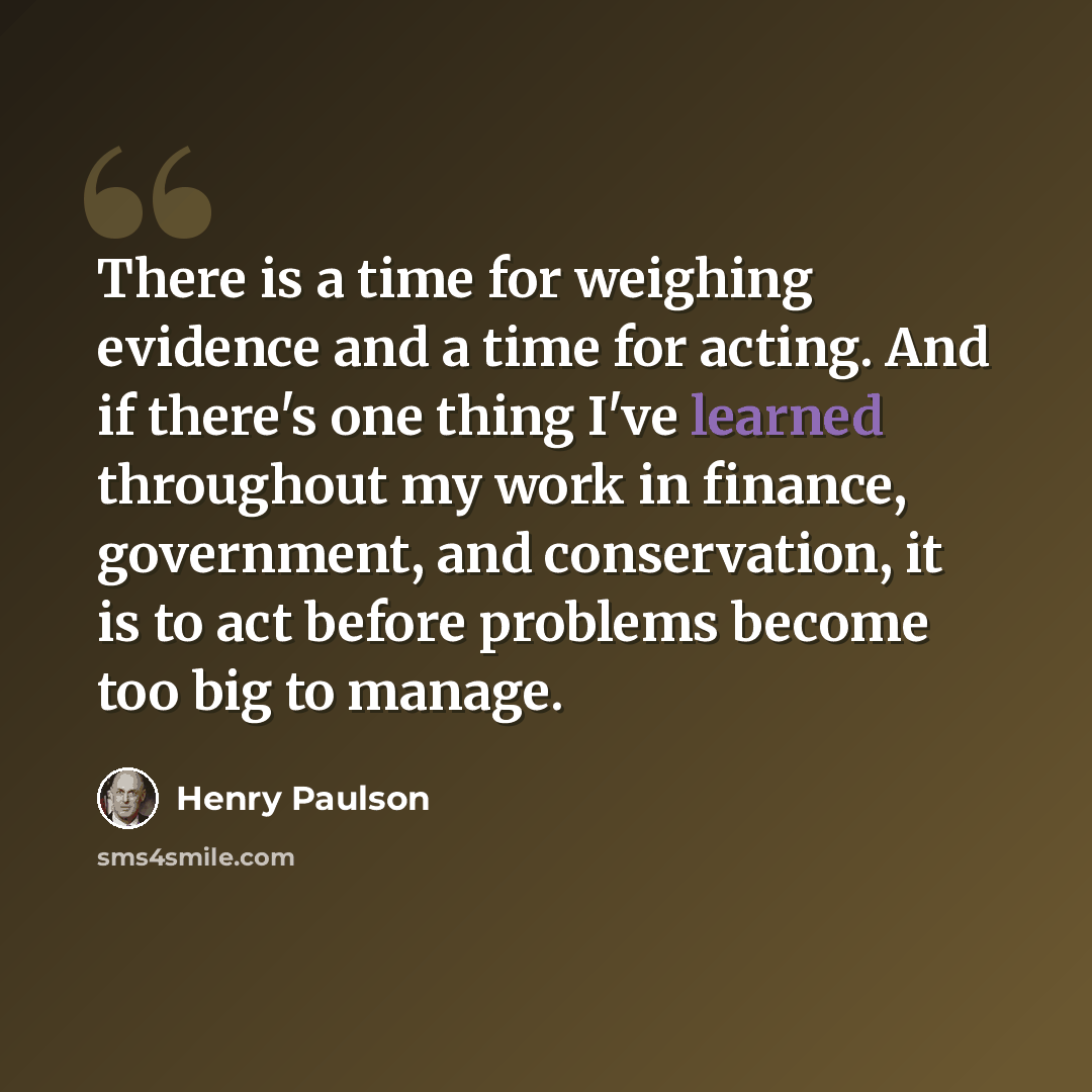 “There is a time for weighing evidence and a time for acting. And if there's one thing I've learned throughout my work in finance, government, and conservation, it is to act before problems become too big to manage.” quote by Henry Paulson
