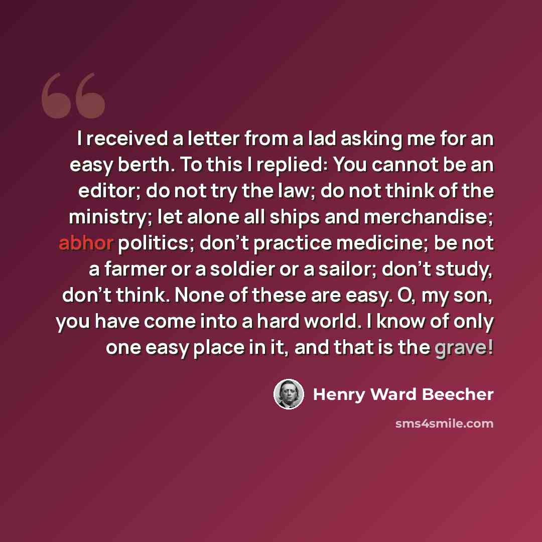 “I received a letter from a lad asking me for an easy berth. To this I replied: You cannot be an editor; do not try the law; do not think of the ministry; let alone all ships and merchandise; abhor politics; don't practice medicine; be not a farmer or a soldier or a sailor; don't study, don't…” quote by Henry Ward Beecher