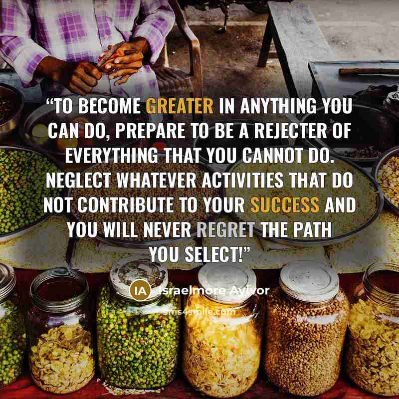 “To become greater in anything you can do, prepare to be a rejecter of everything that you cannot do. Neglect whatever activities that do not contribute to your success and you will never regret the path you select!” quote by Israelmore Ayivor