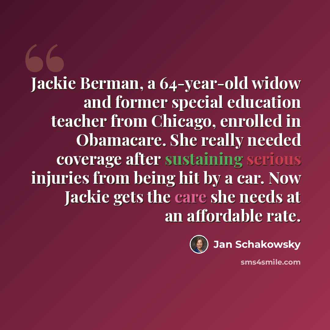 “Jackie Berman, a 64-year-old widow and former special education teacher from Chicago, enrolled in Obamacare. She really needed coverage after sustaining serious injuries from being hit by a car. Now Jackie gets the care she needs at an affordable rate.” quote by Jan Schakowsky