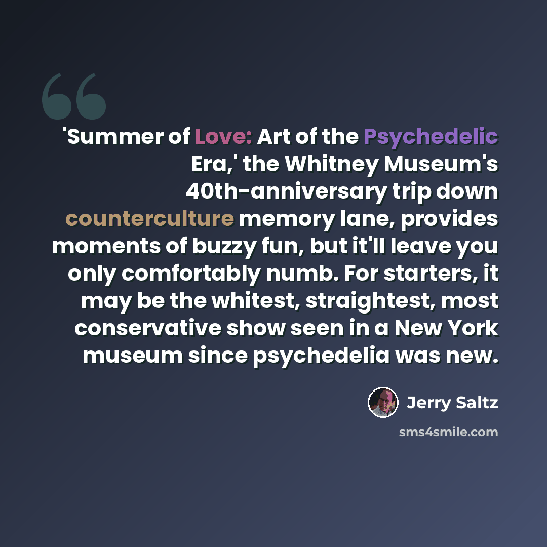 “'Summer of Love: Art of the Psychedelic Era,' the Whitney Museum's 40th-anniversary trip down counterculture memory lane, provides moments of buzzy fun, but it'll leave you only comfortably numb. For starters, it may be the whitest, straightest, most conservative show seen in a New York museum…” quote by Jerry Saltz