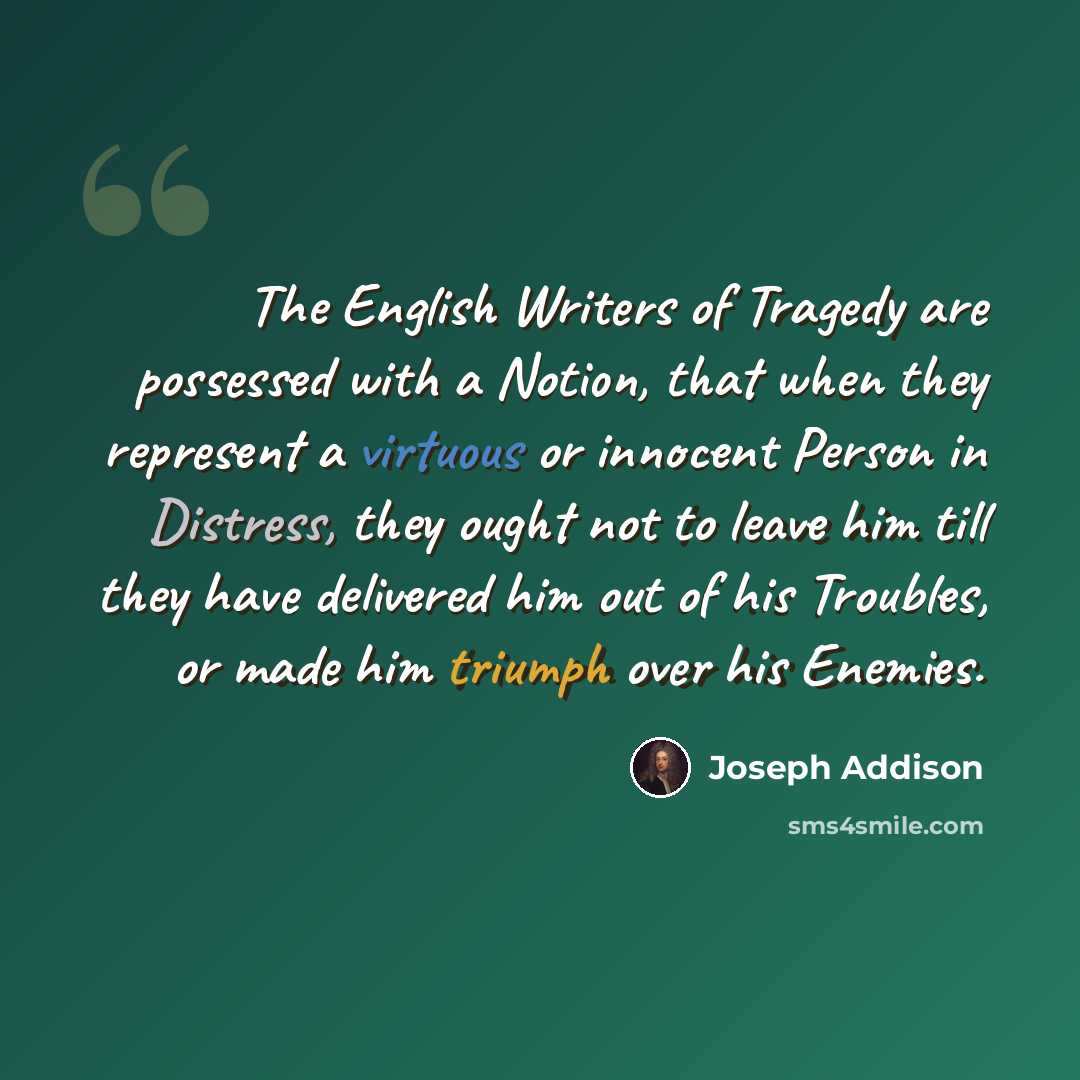 “The English Writers of Tragedy are possessed with a Notion, that when they represent a virtuous or innocent Person in Distress, they ought not to leave him till they have delivered him out of his Troubles, or made him triumph over his Enemies.” quote by Joseph Addison