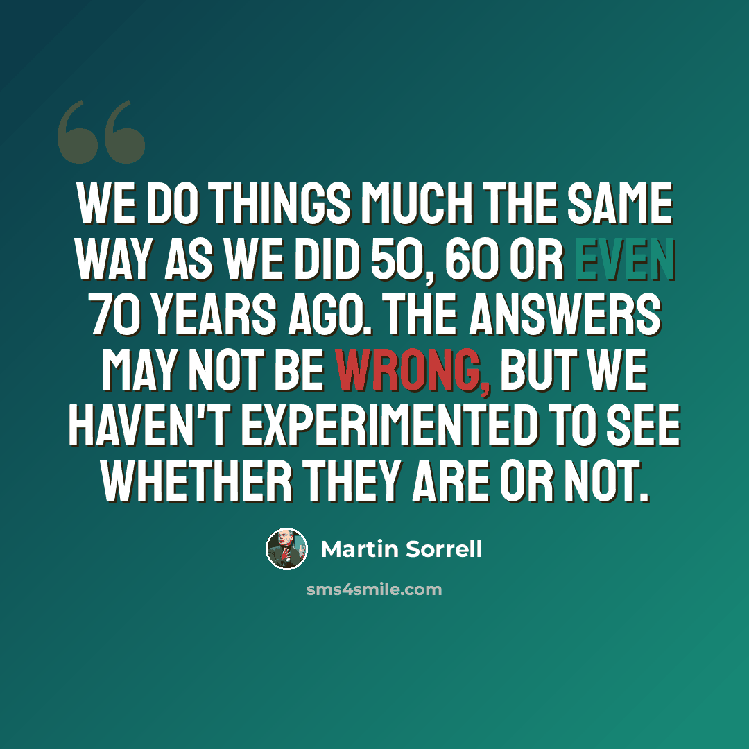 “We do things much the same way as we did 50, 60 or even 70 years ago. The answers may not be wrong, but we haven't experimented to see whether they are or not.” quote by Martin Sorrell