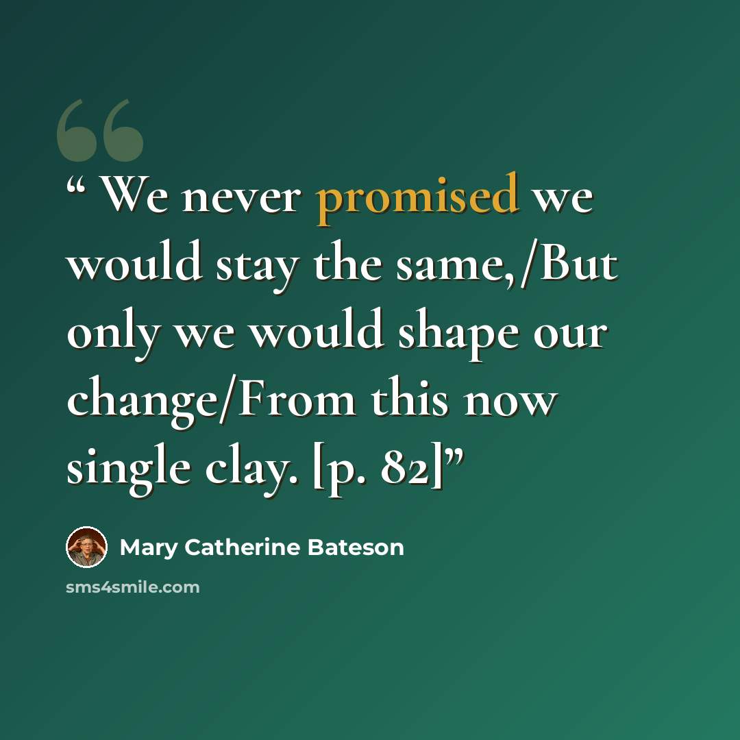 “We never promised we would stay the same,/But only we would shape our change/From this now single clay. [p. 82]” quote by Mary Catherine Bateson