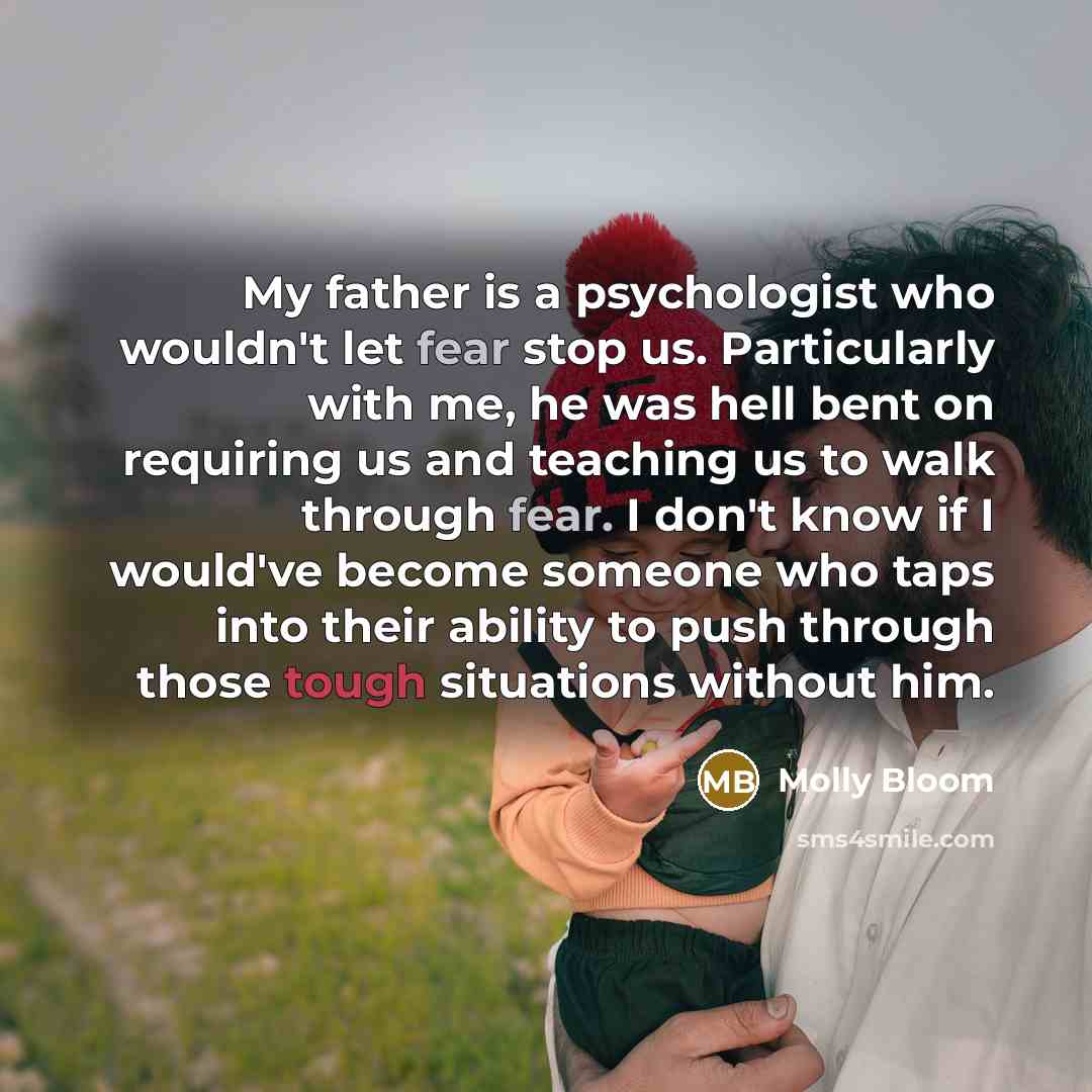 “My father is a psychologist who wouldn't let fear stop us. Particularly with me, he was hell bent on requiring us and teaching us to walk through fear. I don't know if I would've become someone who taps into their ability to push through those tough situations without him.” quote by Molly Bloom