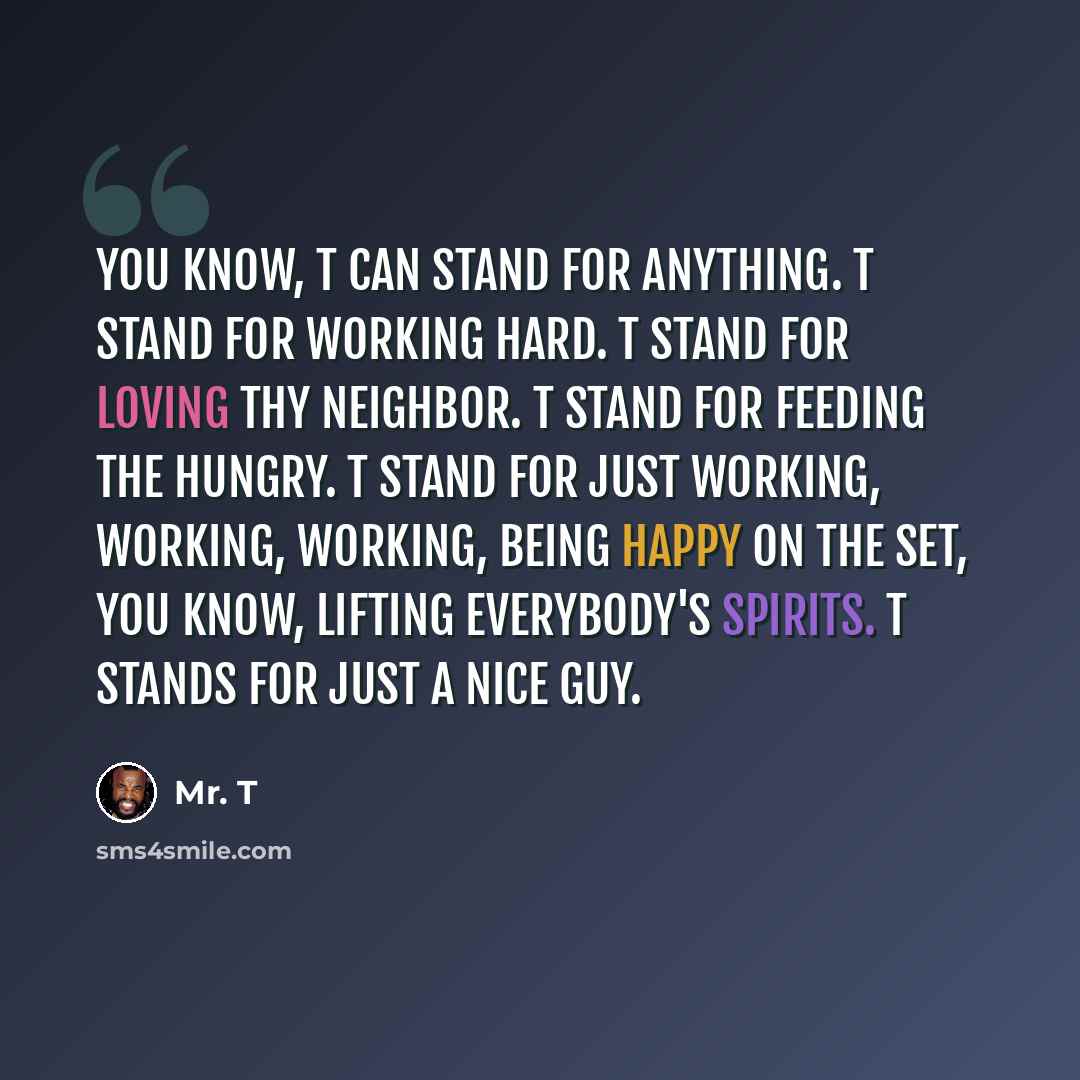 “You know, T can stand for anything. T stand for working hard. T stand for loving thy neighbor. T stand for feeding the hungry. T stand for just working, working, working, being happy on the set, you know, lifting everybody's spirits. T stands for just a nice guy.” quote by Mr. T