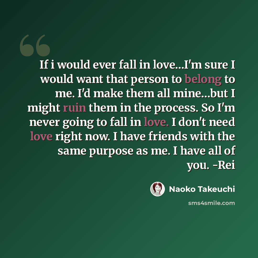 “If i would ever fall in love…I'm sure I would want that person to belong to me. I'd make them all mine…but I might ruin them in the process. So I'm never going to fall in love. I don't need love right now. I have friends with the same purpose as me. I have all of you. -Rei” quote by Naoko Takeuchi