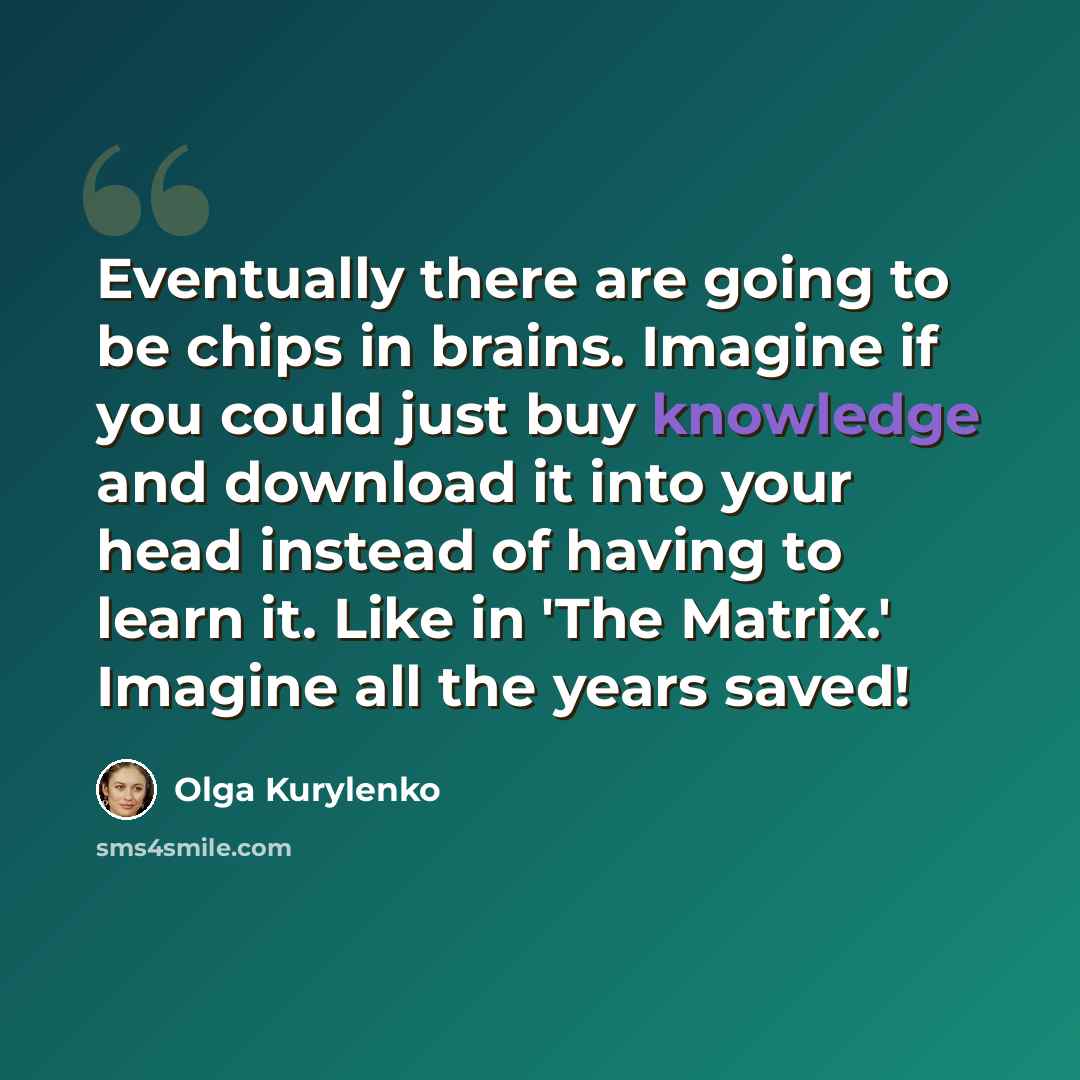 “Eventually there are going to be chips in brains. Imagine if you could just buy knowledge and download it into your head instead of having to learn it. Like in 'The Matrix.' Imagine all the years saved!” quote by Olga Kurylenko