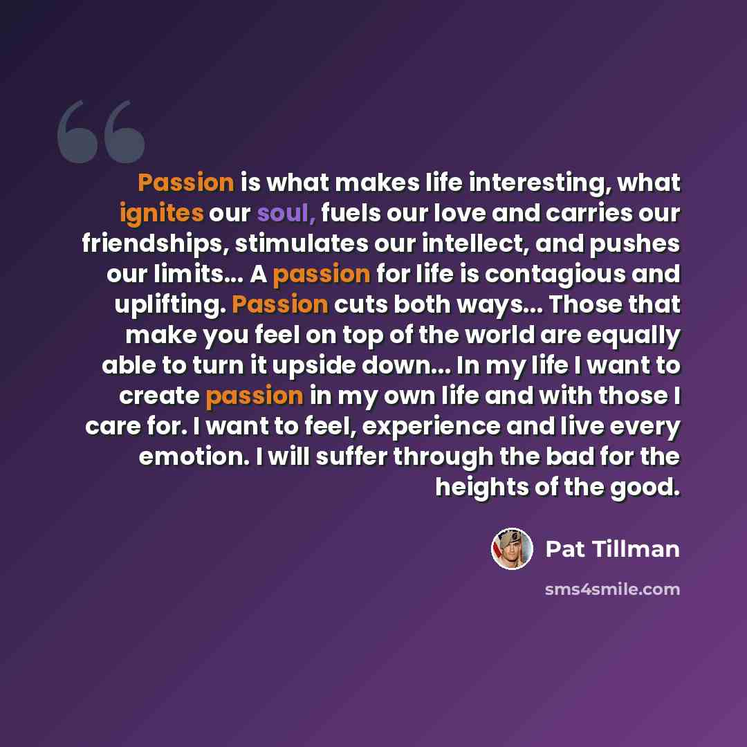 “Passion is what makes life interesting, what ignites our soul, fuels our love and carries our friendships, stimulates our intellect, and pushes our limits... A passion for life is contagious and uplifting. Passion cuts both ways... Those that make you feel on top of the world are equally able to…” quote by Pat Tillman
