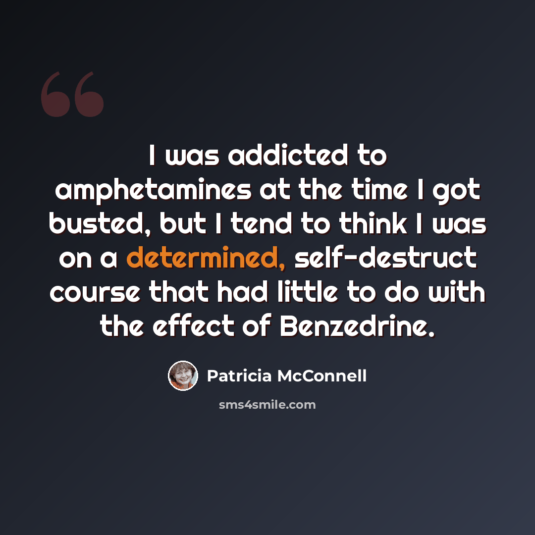 “I was addicted to amphetamines at the time I got busted, but I tend to think I was on a determined, self-destruct course that had little to do with the effect of Benzedrine.” quote by Patricia McConnell