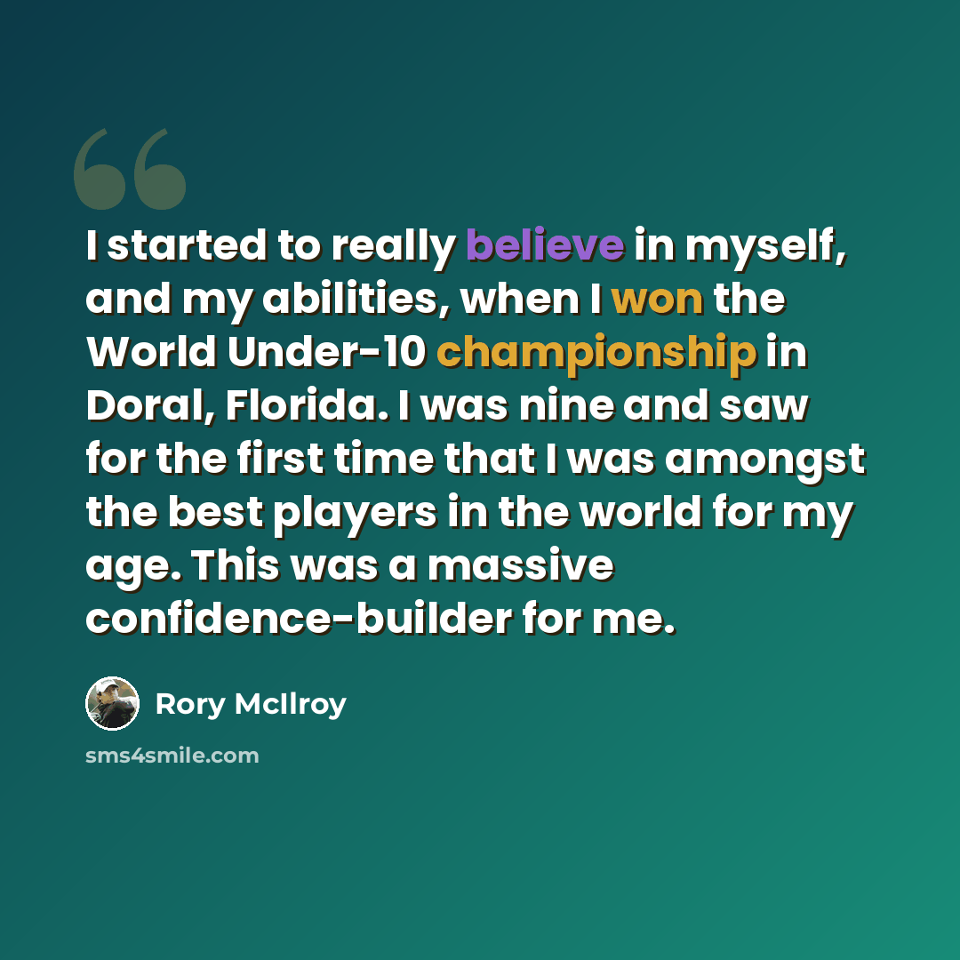 “I started to really believe in myself, and my abilities, when I won the World Under-10 championship in Doral, Florida. I was nine and saw for the first time that I was amongst the best players in the world for my age. This was a massive confidence-builder for me.” quote by Rory McIlroy