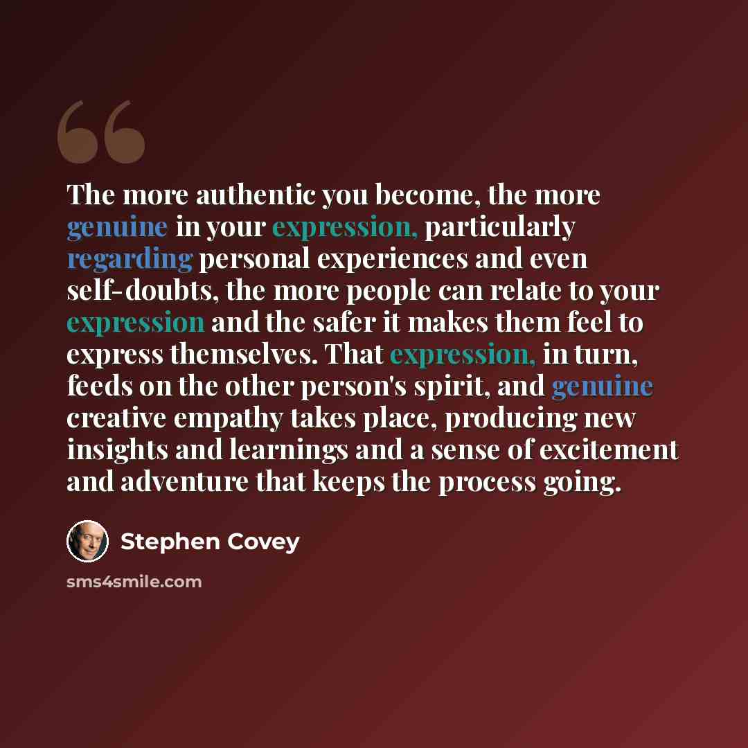 “The more authentic you become, the more genuine in your expression, particularly regarding personal experiences and even self-doubts, the more people can relate to your expression and the safer it makes them feel to express themselves. That expression, in turn, feeds on the other person's spirit…” quote by Stephen Covey