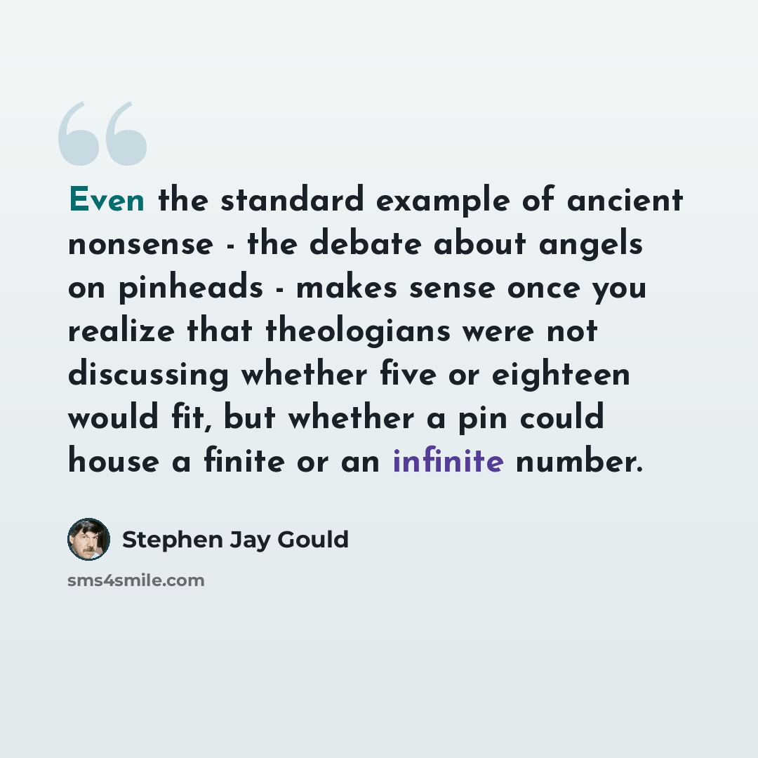 “Even the standard example of ancient nonsense - the debate about angels on pinheads - makes sense once you realize that theologians were not discussing whether five or eighteen would fit, but whether a pin could house a finite or an infinite number.” quote by Stephen Jay Gould
