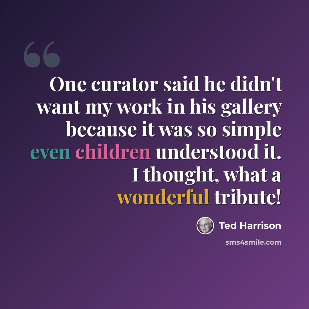 “One curator said he didn't want my work in his gallery because it was so simple even children understood it. I thought, what a wonderful tribute!” quote by Ted Harrison