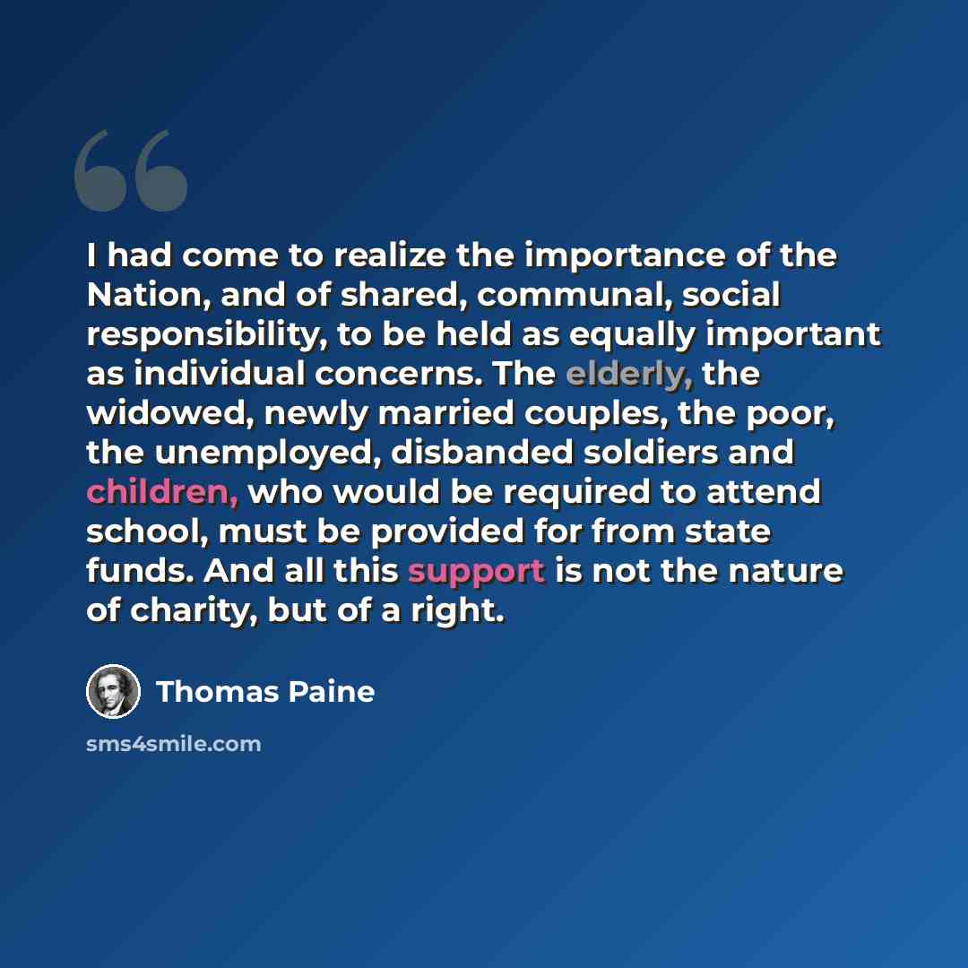 “I had come to realize the importance of the Nation, and of shared, communal, social responsibility, to be held as equally important as individual concerns. The elderly, the widowed, newly married couples, the poor, the unemployed, disbanded soldiers and children, who would be required to attend…” quote by Thomas Paine