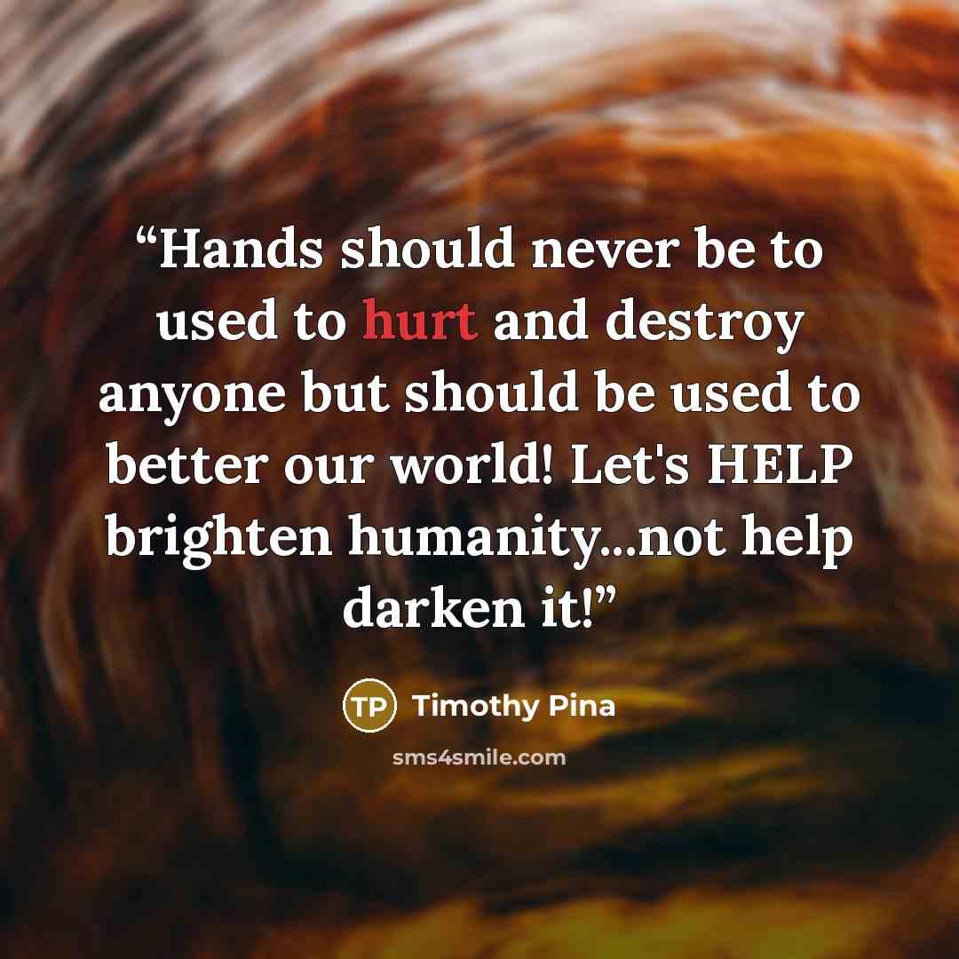 “Hands should never be to used to hurt and destroy anyone but should be used to better our world! Let's HELP brighten humanity...not help darken it!” quote by Timothy Pina