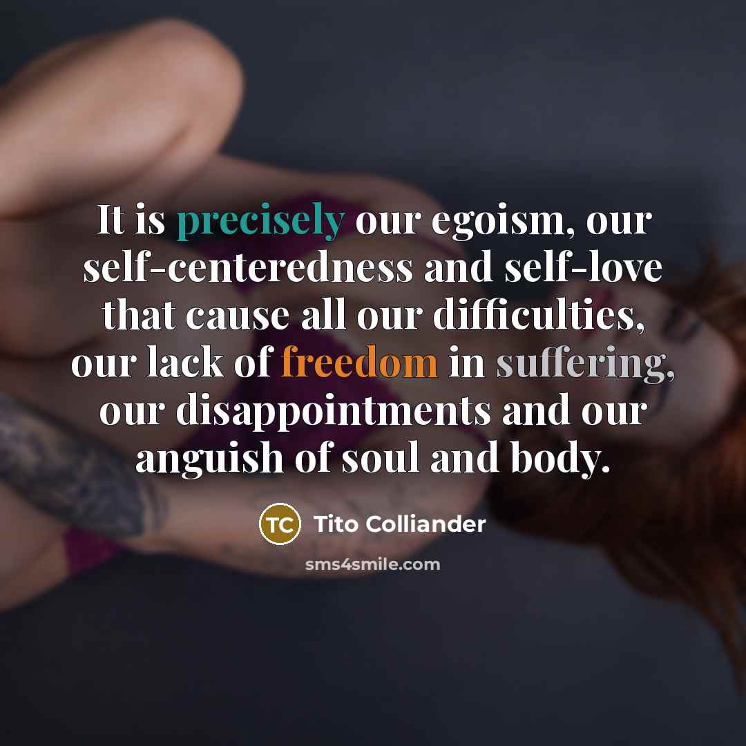“It is precisely our egoism, our self-centeredness and self-love that cause all our difficulties, our lack of freedom in suffering, our disappointments and our anguish of soul and body.” quote by Tito Colliander