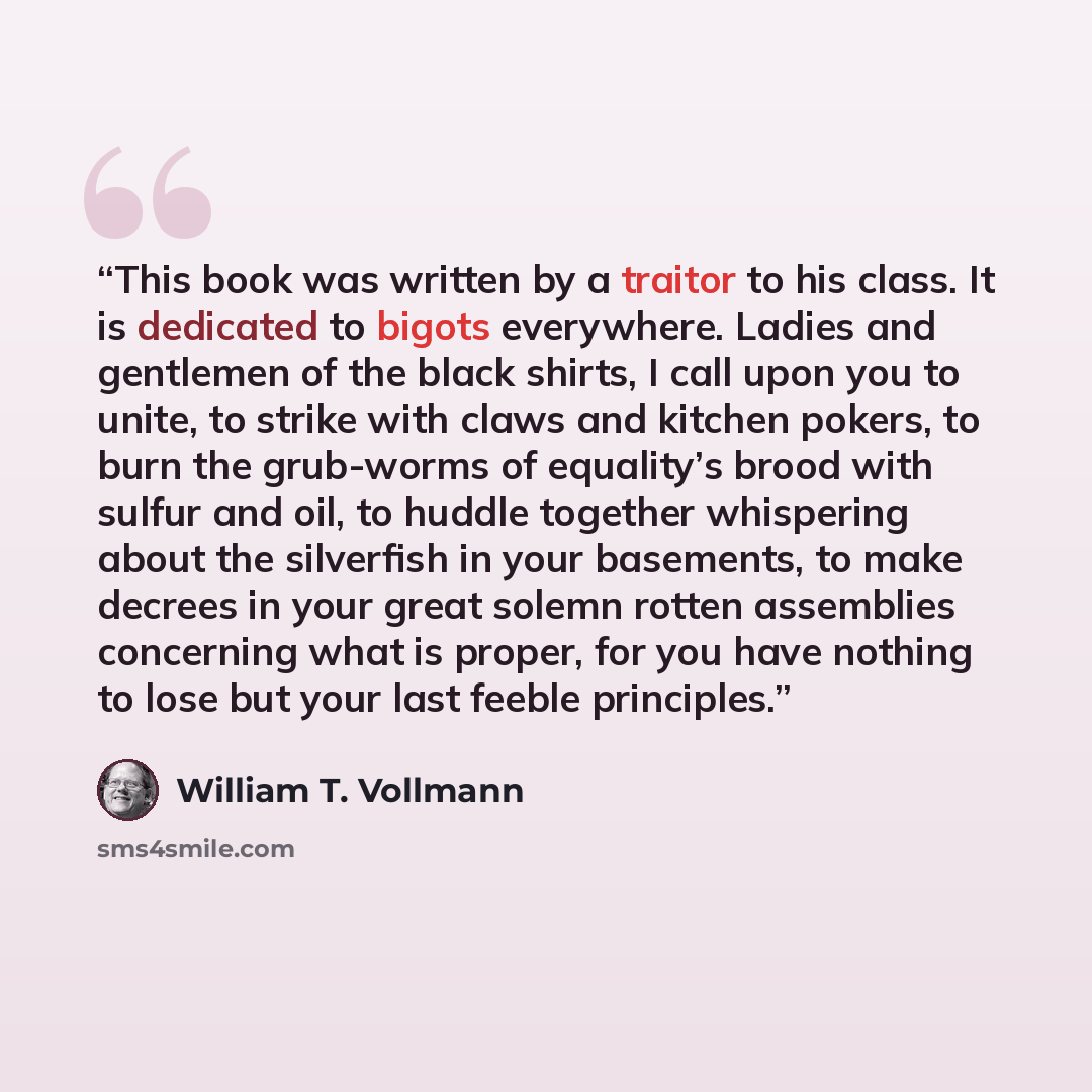 “This book was written by a traitor to his class. It is dedicated to bigots everywhere. Ladies and gentlemen of the black shirts, I call upon you to unite, to strike with claws and kitchen pokers, to burn the grub-worms of equality’s brood with sulfur and oil, to huddle together whispering about…” quote by William T. Vollmann