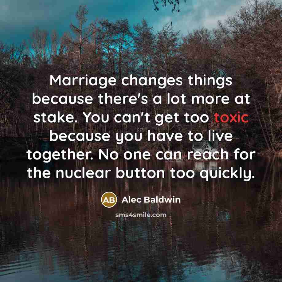 “Marriage changes things because there's a lot more at stake. You can't get too toxic because you have to live together. No one can reach for the nuclear button too quickly.” quote by Alec Baldwin
