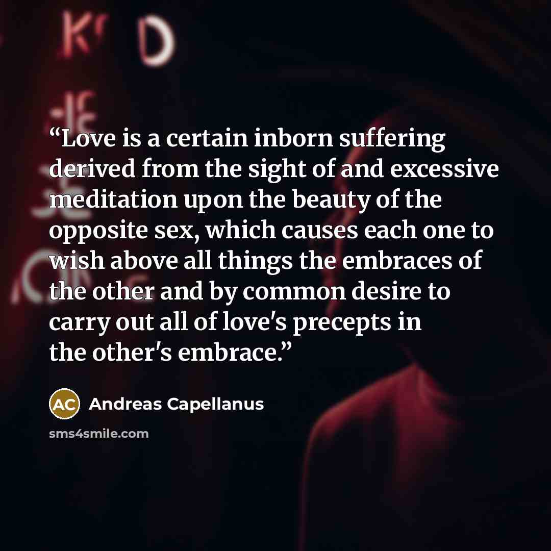 “Love is a certain inborn suffering derived from the sight of and excessive meditation upon the beauty of the opposite sex, which causes each one to wish above all things the embraces of the other and by common desire to carry out all of love's precepts in the other's embrace.” quote by Andreas Capellanus