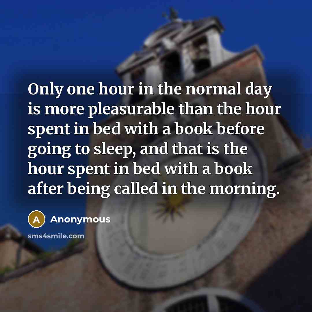 “Only one hour in the normal day is more pleasurable than the hour spent in bed with a book before going to sleep, and that is the hour spent in bed with a book after being called in the morning.” quote by Anonymous