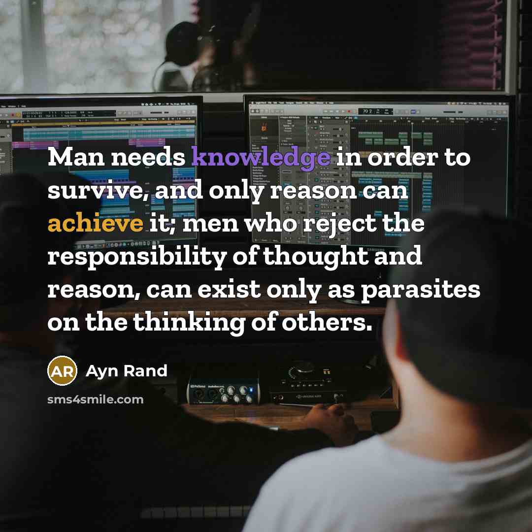 “Man needs knowledge in order to survive, and only reason can achieve it; men who reject the responsibility of thought and reason, can exist only as parasites on the thinking of others.” quote by Ayn Rand