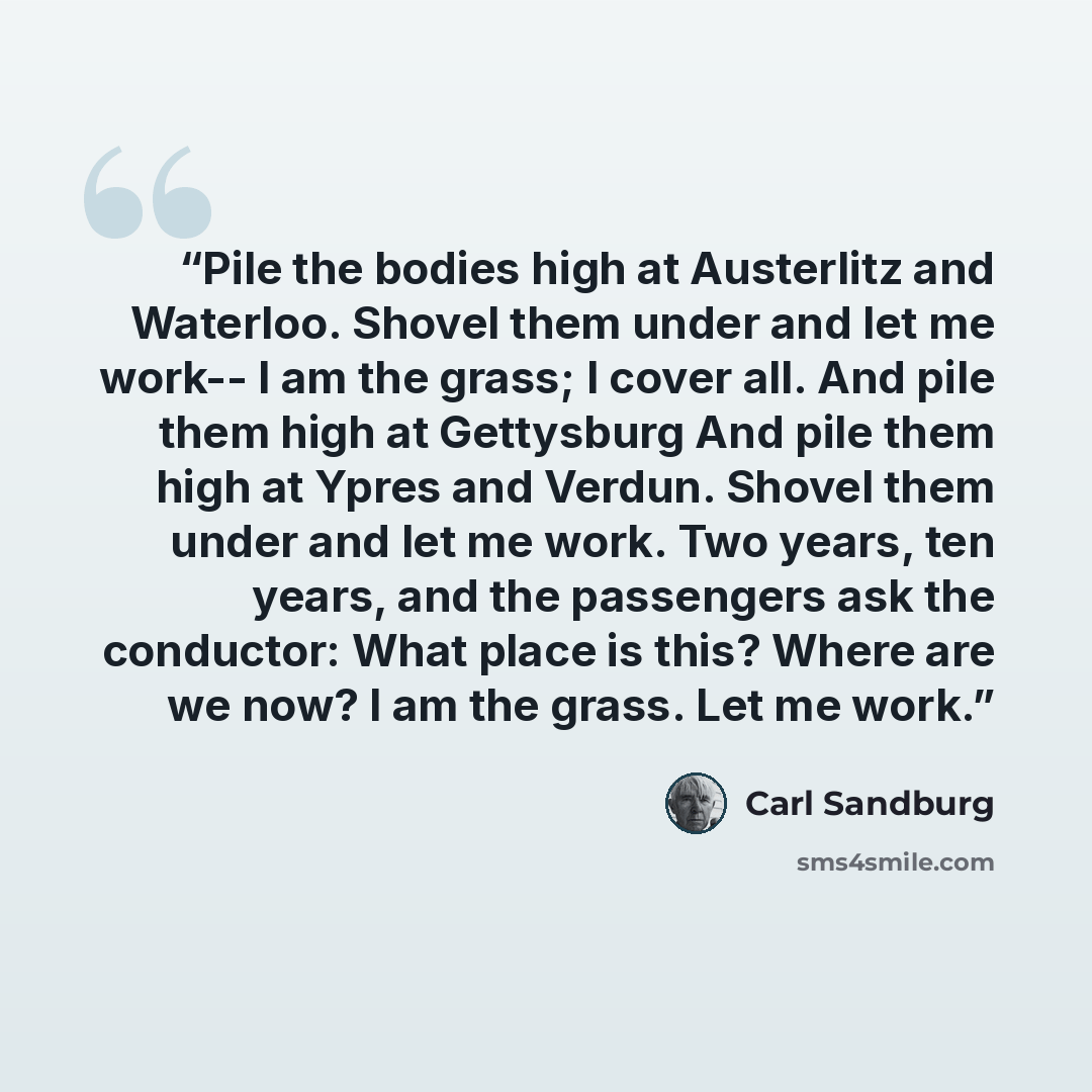 “Pile the bodies high at Austerlitz and Waterloo. Shovel them under and let me work-- I am the grass; I cover all. And pile them high at Gettysburg And pile them high at Ypres and Verdun. Shovel them under and let me work. Two years, ten years, and the passengers ask the conductor: What place is…” quote by Carl Sandburg