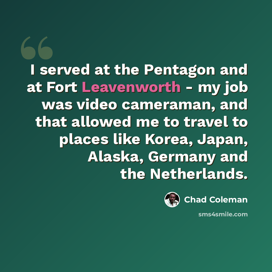 “I served at the Pentagon and at Fort Leavenworth - my job was video cameraman, and that allowed me to travel to places like Korea, Japan, Alaska, Germany and the Netherlands.” quote by Chad Coleman