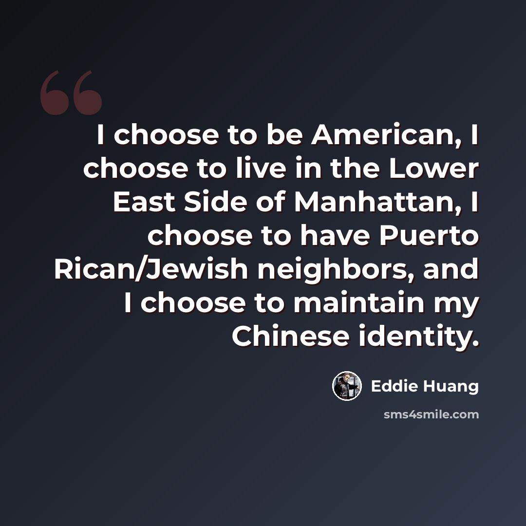 “I choose to be American, I choose to live in the Lower East Side of Manhattan, I choose to have Puerto Rican/Jewish neighbors, and I choose to maintain my Chinese identity.” quote by Eddie Huang