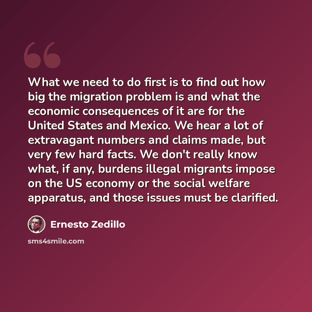 “What we need to do first is to find out how big the migration problem is and what the economic consequences of it are for the United States and Mexico. We hear a lot of extravagant numbers and claims made, but very few hard facts. We don't really know what, if any, burdens illegal migrants impose…” quote by Ernesto Zedillo