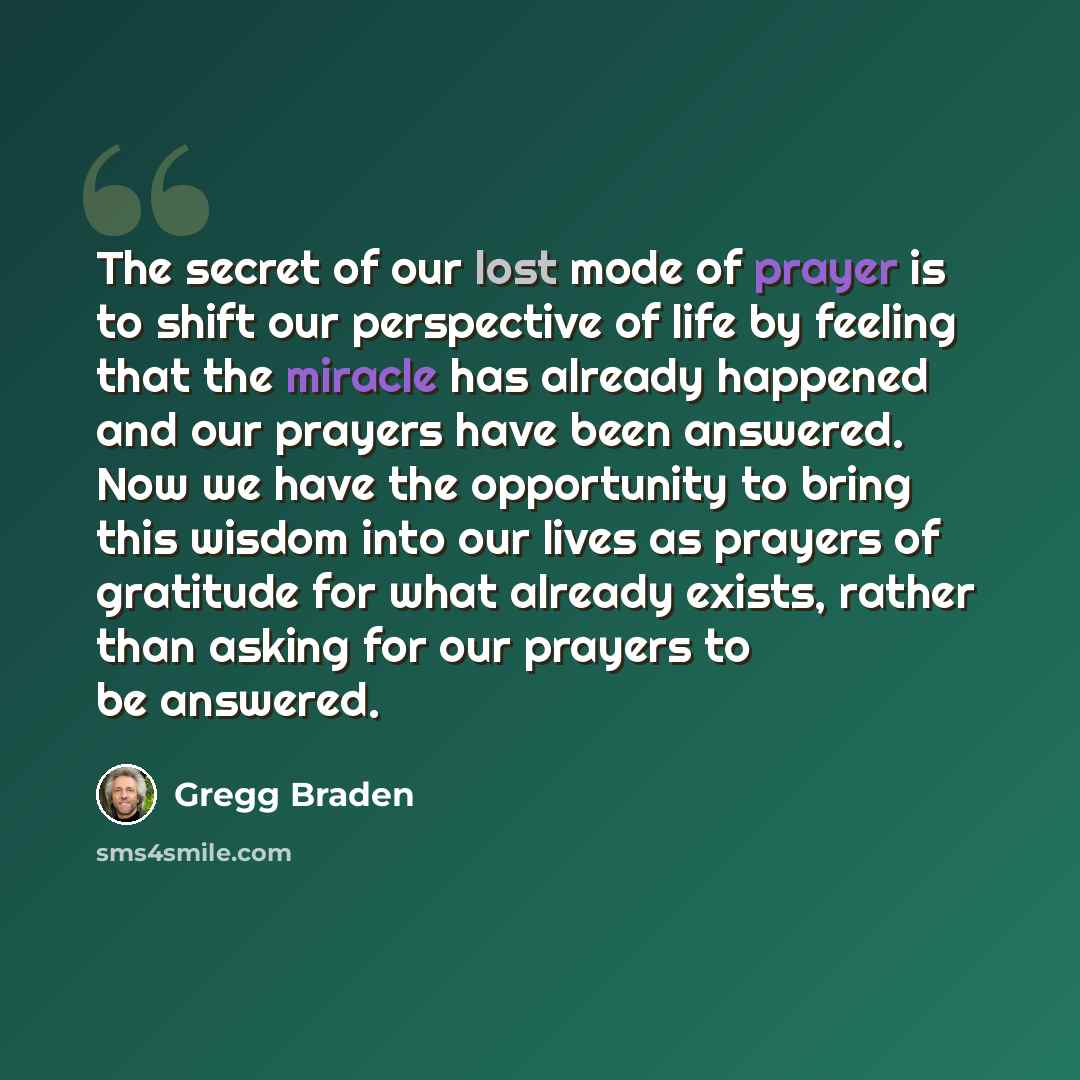 “The secret of our lost mode of prayer is to shift our perspective of life by feeling that the miracle has already happened and our prayers have been answered. Now we have the opportunity to bring this wisdom into our lives as prayers of gratitude for what already exists, rather than asking for our…” quote by Gregg Braden