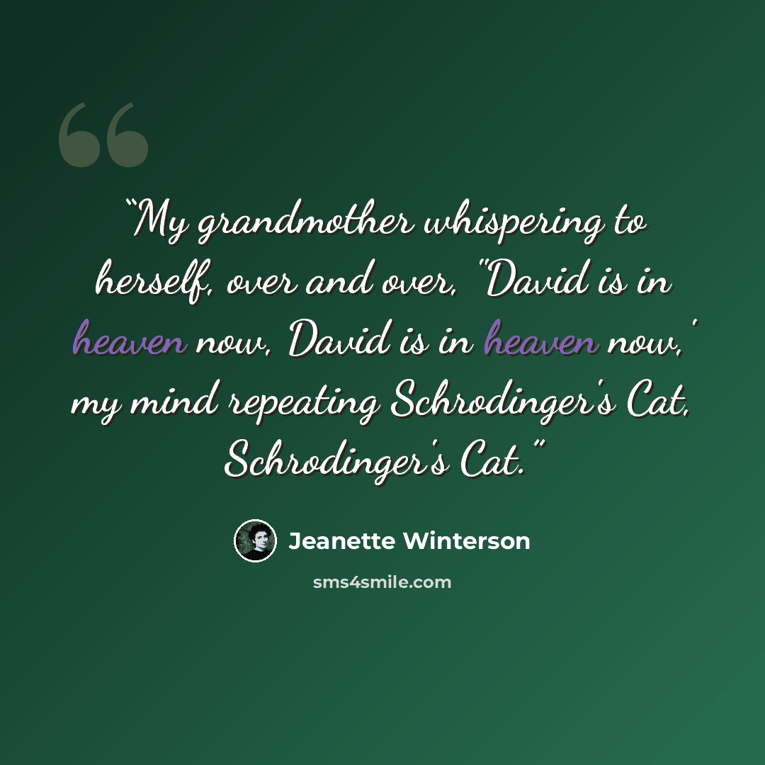 “My grandmother whispering to herself, over and over, "David is in heaven now, David is in heaven now,' my mind repeating Schrodinger's Cat, Schrodinger's Cat.” quote by Jeanette Winterson