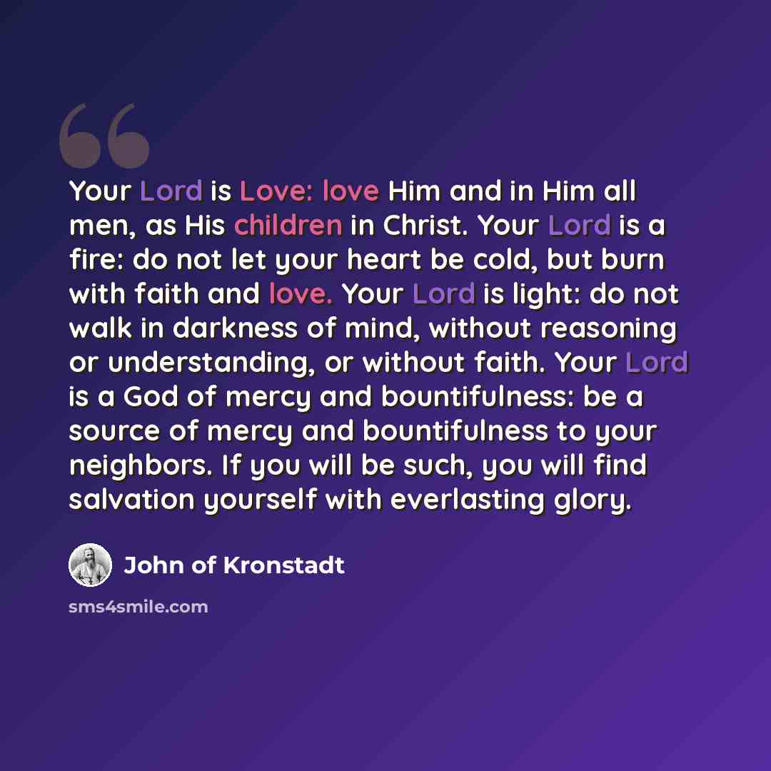 “Your Lord is Love: love Him and in Him all men, as His children in Christ. Your Lord is a fire: do not let your heart be cold, but burn with faith and love. Your Lord is light: do not walk in darkness of mind, without reasoning or understanding, or without faith. Your Lord is a God of mercy and…” quote by John of Kronstadt