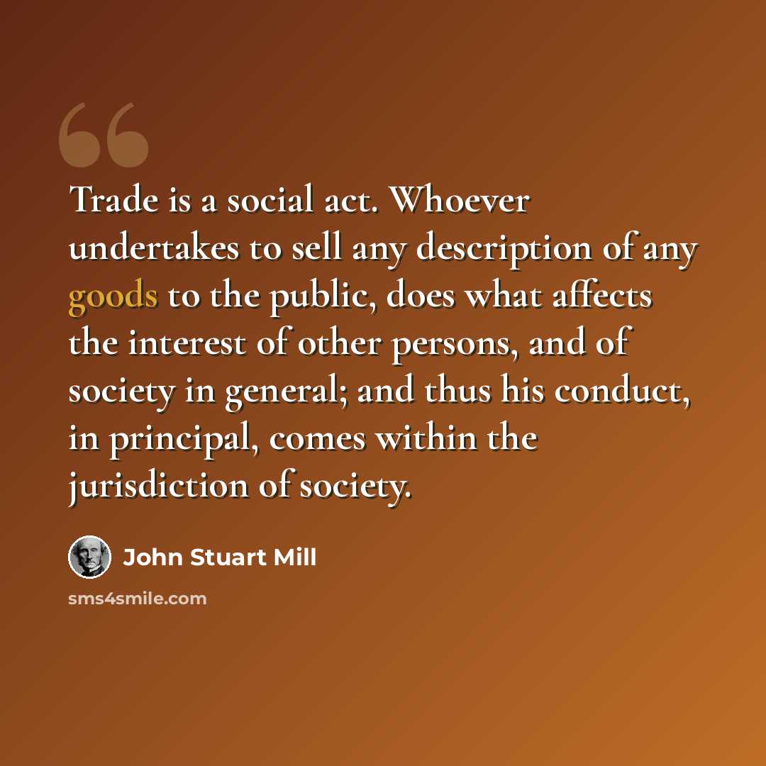 “Trade is a social act. Whoever undertakes to sell any description of any goods to the public, does what affects the interest of other persons, and of society in general; and thus his conduct, in principal, comes within the jurisdiction of society.” quote by John Stuart Mill