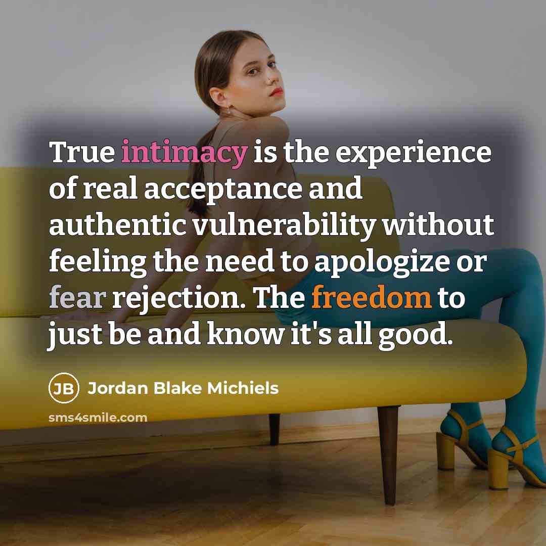 “True intimacy is the experience of real acceptance and authentic vulnerability without feeling the need to apologize or fear rejection. The freedom to just be and know it's all good.” quote by Jordan Blake Michiels