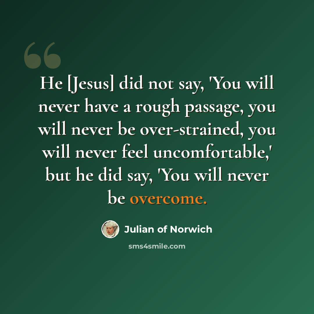 “He [Jesus] did not say, 'You will never have a rough passage, you will never be over-strained, you will never feel uncomfortable,' but he did say, 'You will never be overcome.” quote by Julian of Norwich