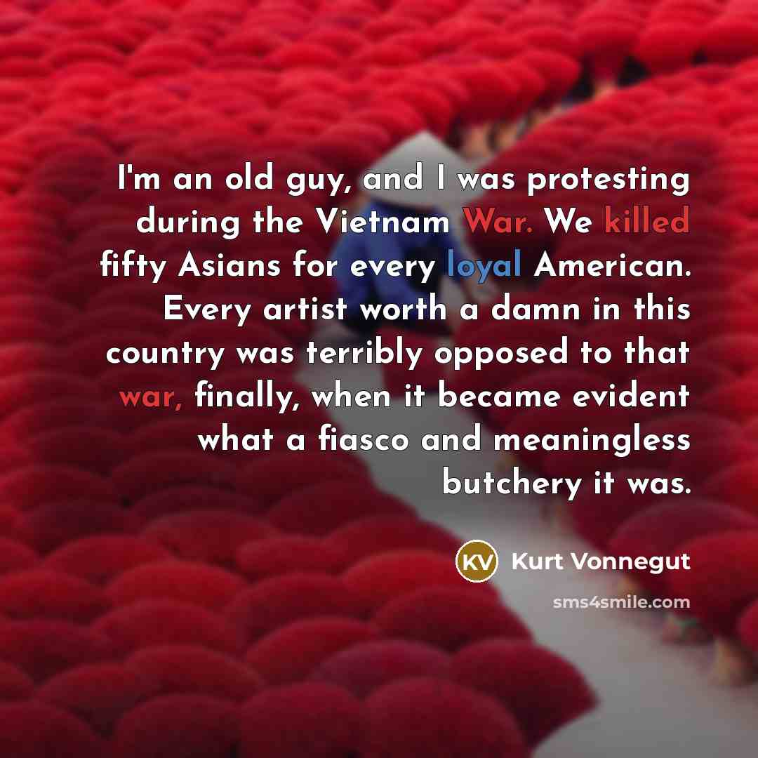 “I'm an old guy, and I was protesting during the Vietnam War. We killed fifty Asians for every loyal American. Every artist worth a damn in this country was terribly opposed to that war, finally, when it became evident what a fiasco and meaningless butchery it was.” quote by Kurt Vonnegut