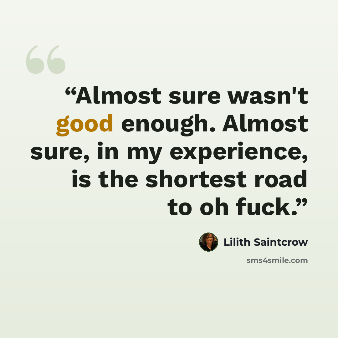 “Almost sure wasn't good enough. Almost sure, in my experience, is the shortest road to oh fuck.” quote by Lilith Saintcrow